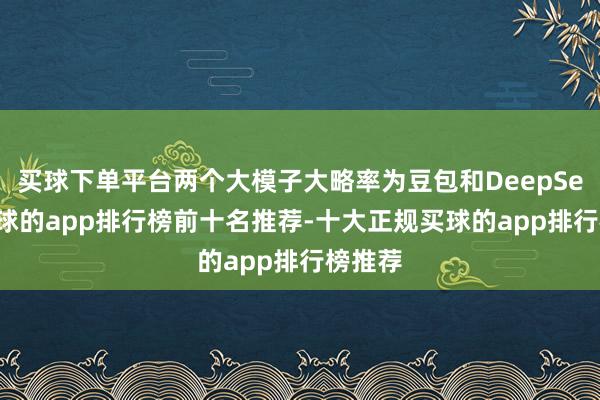 买球下单平台两个大模子大略率为豆包和DeepSeek-买球的app排行榜前十名推荐-十大正规买球的app排行榜推荐