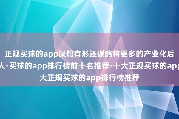 正规买球的app深想有形还谋略将更多的产业化后果落地成王人-买球的app排行榜前十名推荐-十大正规买球的app排行榜推荐