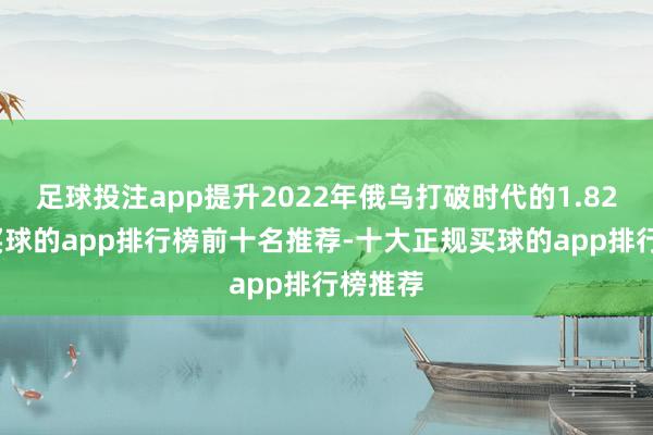 足球投注app提升2022年俄乌打破时代的1.82亿桶-买球的app排行榜前十名推荐-十大正规买球的app排行榜推荐