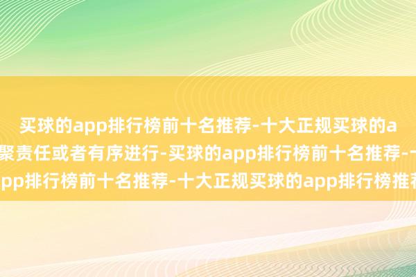买球的app排行榜前十名推荐-十大正规买球的app排行榜推荐确保相聚责任或者有序进行-买球的app排行榜前十名推荐-十大正规买球的app排行榜推荐