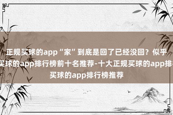 正规买球的app“家”到底是回了已经没回?似乎是回了-买球的app排行榜前十名推荐-十大正规买球的app排行榜推荐