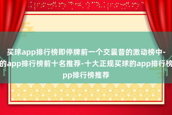 买球app排行榜即停牌前一个交曩昔的激动榜中-买球的app排行榜前十名推荐-十大正规买球的app排行榜推荐