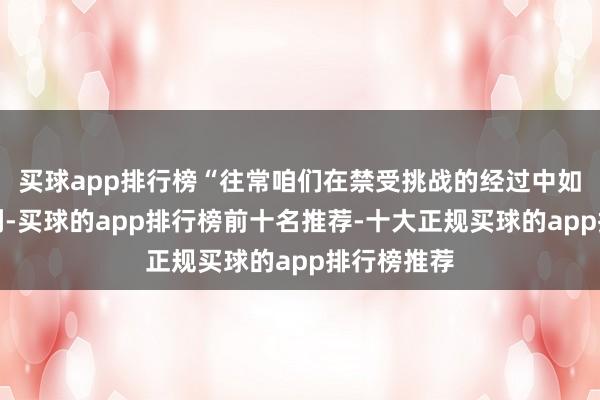 买球app排行榜“往常咱们在禁受挑战的经过中如故有所获利-买球的app排行榜前十名推荐-十大正规买球的app排行榜推荐