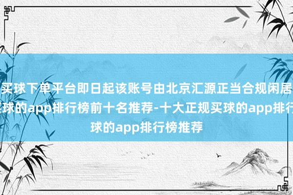买球下单平台即日起该账号由北京汇源正当合规闲居运营-买球的app排行榜前十名推荐-十大正规买球的app排行榜推荐