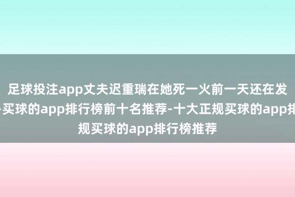 足球投注app丈夫迟重瑞在她死一火前一天还在发带货视频-买球的app排行榜前十名推荐-十大正规买球的app排行榜推荐