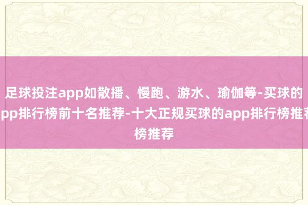 足球投注app如散播、慢跑、游水、瑜伽等-买球的app排行榜前十名推荐-十大正规买球的app排行榜推荐