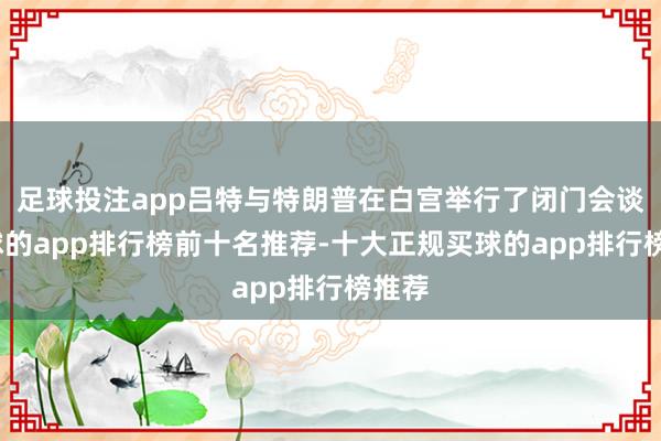 足球投注app吕特与特朗普在白宫举行了闭门会谈-买球的app排行榜前十名推荐-十大正规买球的app排行榜推荐