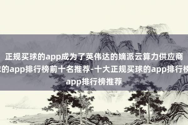 正规买球的app成为了英伟达的嫡派云算力供应商-买球的app排行榜前十名推荐-十大正规买球的app排行榜推荐