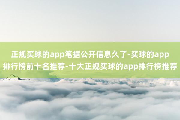 正规买球的app　　笔据公开信息久了-买球的app排行榜前十名推荐-十大正规买球的app排行榜推荐