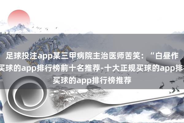 足球投注app某三甲病院主治医师苦笑：“白昼作念手术-买球的app排行榜前十名推荐-十大正规买球的app排行榜推荐