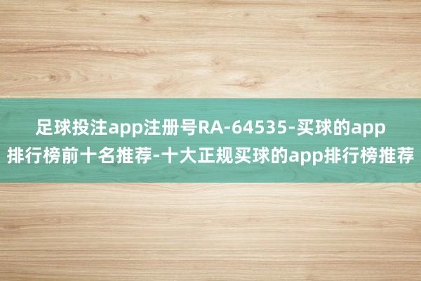 足球投注app注册号RA-64535-买球的app排行榜前十名推荐-十大正规买球的app排行榜推荐