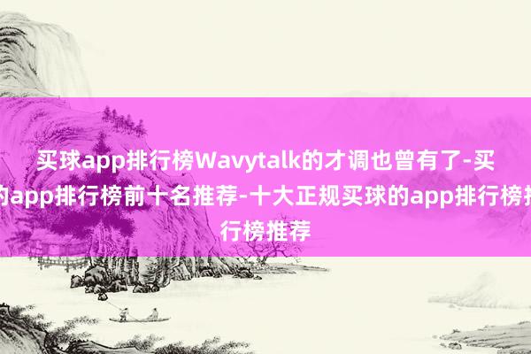 买球app排行榜Wavytalk的才调也曾有了-买球的app排行榜前十名推荐-十大正规买球的app排行榜推荐