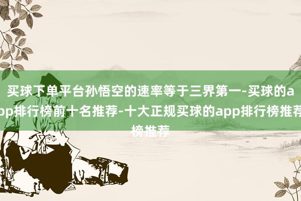 买球下单平台孙悟空的速率等于三界第一-买球的app排行榜前十名推荐-十大正规买球的app排行榜推荐