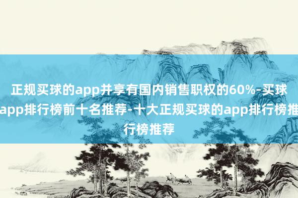 正规买球的app并享有国内销售职权的60%-买球的app排行榜前十名推荐-十大正规买球的app排行榜推荐