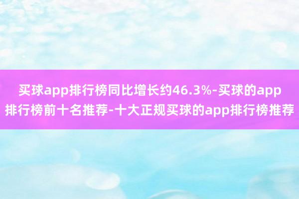 买球app排行榜同比增长约46.3%-买球的app排行榜前十名推荐-十大正规买球的app排行榜推荐