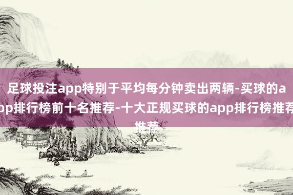 足球投注app特别于平均每分钟卖出两辆-买球的app排行榜前十名推荐-十大正规买球的app排行榜推荐