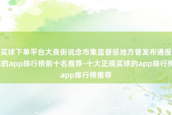 买球下单平台大良街说念市集监督惩地方曾发布通报-买球的app排行榜前十名推荐-十大正规买球的app排行榜推荐