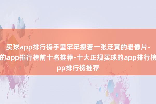 买球app排行榜手里牢牢攥着一张泛黄的老像片-买球的app排行榜前十名推荐-十大正规买球的app排行榜推荐