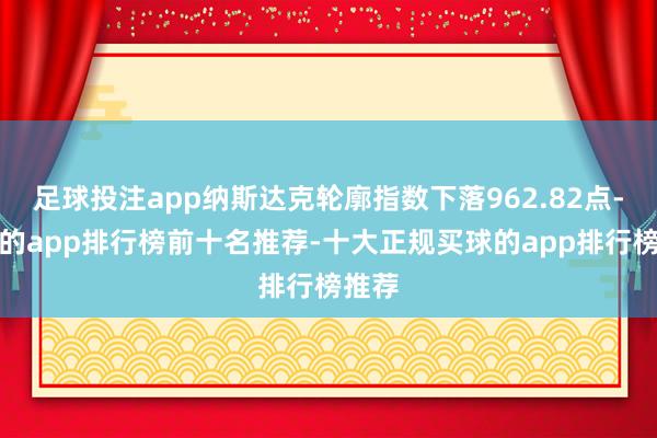 足球投注app纳斯达克轮廓指数下落962.82点-买球的app排行榜前十名推荐-十大正规买球的app排行榜推荐