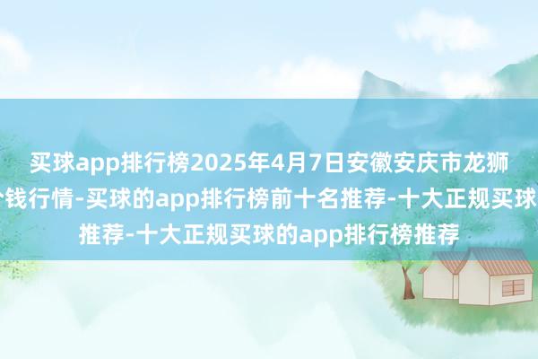 买球app排行榜2025年4月7日安徽安庆市龙狮桥蔬菜批发阛阓价钱行情-买球的app排行榜前十名推荐-十大正规买球的app排行榜推荐