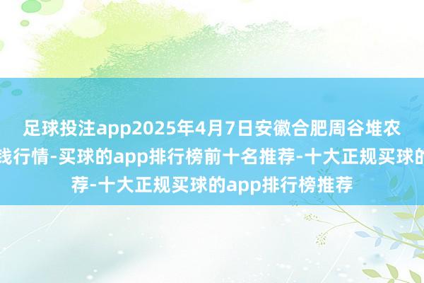 足球投注app2025年4月7日安徽合肥周谷堆农家具批发阛阓价钱行情-买球的app排行榜前十名推荐-十大正规买球的app排行榜推荐
