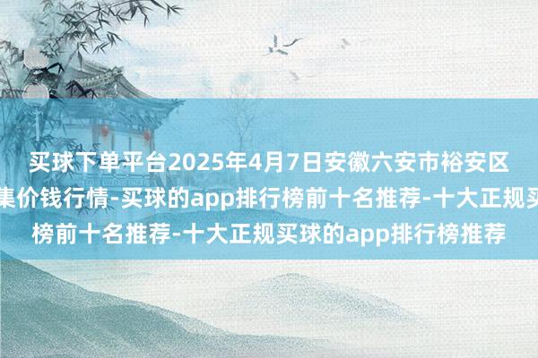买球下单平台2025年4月7日安徽六安市裕安区紫竹林农居品批发市集价钱行情-买球的app排行榜前十名推荐-十大正规买球的app排行榜推荐