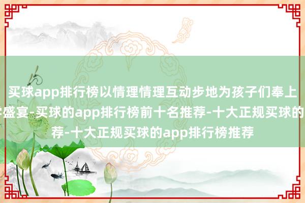 买球app排行榜以情理情理互动步地为孩子们奉上一场纯确凿科学盛宴-买球的app排行榜前十名推荐-十大正规买球的app排行榜推荐