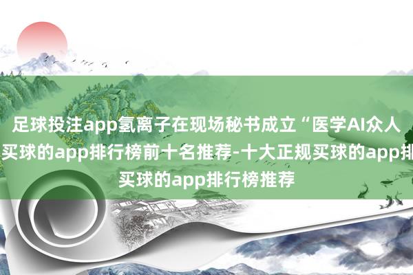 足球投注app氢离子在现场秘书成立“医学AI众人委员会”-买球的app排行榜前十名推荐-十大正规买球的app排行榜推荐