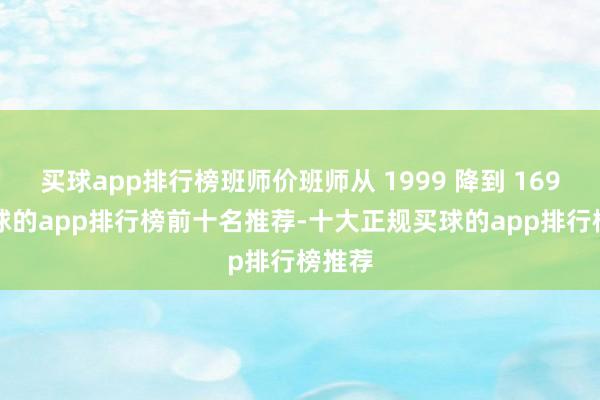 买球app排行榜班师价班师从 1999 降到 1699-买球的app排行榜前十名推荐-十大正规买球的app排行榜推荐
