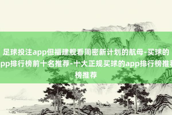 足球投注app但福建舰看周密新计划的航母-买球的app排行榜前十名推荐-十大正规买球的app排行榜推荐