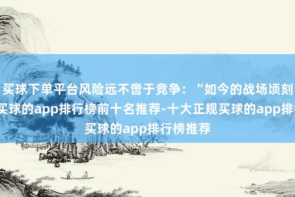 买球下单平台风险远不啻于竞争：“如今的战场顷刻间万变-买球的app排行榜前十名推荐-十大正规买球的app排行榜推荐