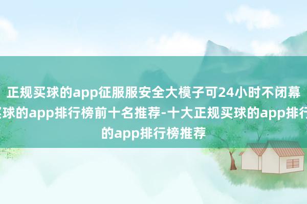 正规买球的app征服服安全大模子可24小时不闭幕职责-买球的app排行榜前十名推荐-十大正规买球的app排行榜推荐
